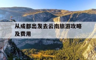 从成都出发去云南旅游攻略及费用-从成都出发去云南旅游攻略及费用多少