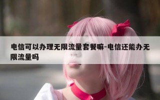 电信可以办理无限流量套餐嘛-电信还能办无限流量吗