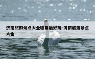 济南旅游景点大全哪里最好玩-济南旅游景点大全