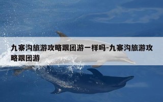 九寨沟旅游攻略跟团游一样吗-九寨沟旅游攻略跟团游