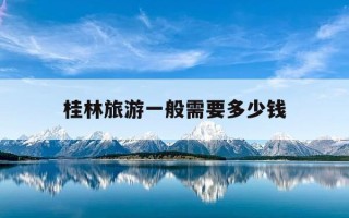 桂林旅游一般需要多少钱-桂林旅游一般需要多少钱一个月