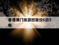 香港澳门旅游团报价6日5晚-香港澳门珠海5日游价格