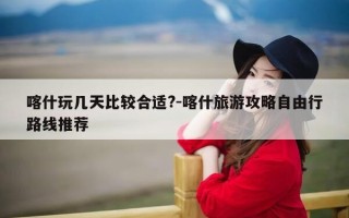 喀什玩几天比较合适?-喀什旅游攻略自由行路线推荐