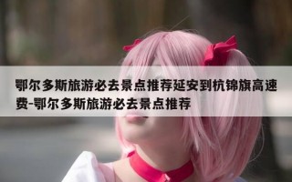 鄂尔多斯旅游必去景点推荐延安到杭锦旗高速费-鄂尔多斯旅游必去景点推荐