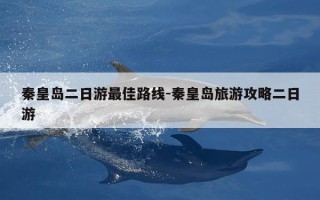 秦皇岛二日游最佳路线-秦皇岛旅游攻略二日游