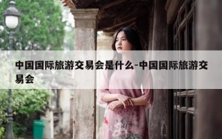 中国国际旅游交易会是什么-中国国际旅游交易会