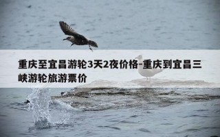 重庆至宜昌游轮3天2夜价格-重庆到宜昌三峡游轮旅游票价