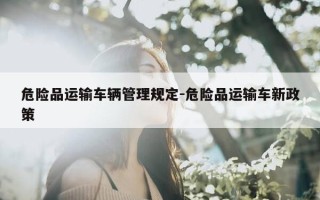危险品运输车辆管理规定-危险品运输车新政策