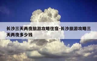 长沙三天两夜旅游攻略住宿-长沙旅游攻略三天两夜多少钱