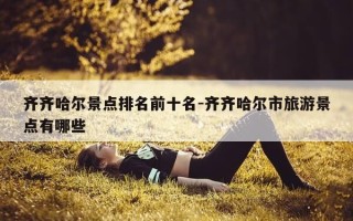 齐齐哈尔景点排名前十名-齐齐哈尔市旅游景点有哪些