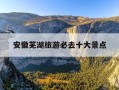 安徽芜湖旅游必去十大景点-安徽黄山市旅游必去十大景点