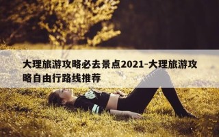 大理旅游攻略必去景点2021-大理旅游攻略自由行路线推荐
