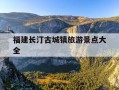 福建长汀古城镇旅游景点大全-福建长汀古城好玩吗