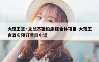 大理王宫·文旅基础设施综合体项目-大理王宫酒店预订官网电话