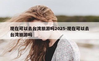 现在可以去台湾旅游吗2025-现在可以去台湾旅游吗
