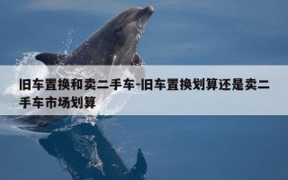 旧车置换和卖二手车-旧车置换划算还是卖二手车市场划算