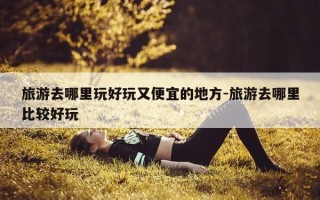 旅游去哪里玩好玩又便宜的地方-旅游去哪里比较好玩