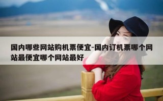 国内哪些网站购机票便宜-国内订机票哪个网站最便宜哪个网站最好