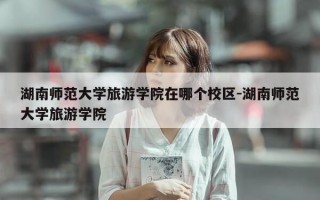 湖南师范大学旅游学院在哪个校区-湖南师范大学旅游学院