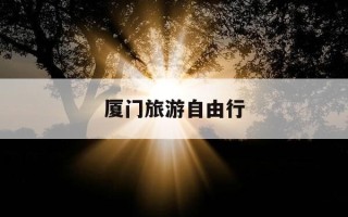 厦门旅游自由行-厦门旅游自由行4天大概花费