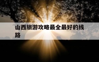 山西旅游攻略最全最好的线路-山西旅游攻略自由行最佳线路