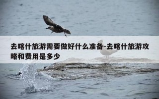 去喀什旅游需要做好什么准备-去喀什旅游攻略和费用是多少