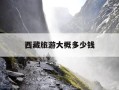 西藏旅游大概多少钱-去西藏旅游一次大概需要多少钱