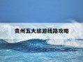 贵州五大旅游线路攻略-贵州100条旅游路线