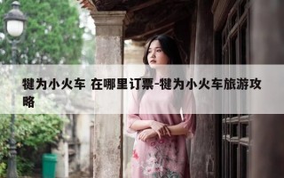 犍为小火车 在哪里订票-犍为小火车旅游攻略