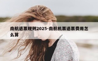 南航退票规则2025-南航机票退票费用怎么算