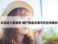 点击进入直播间-国产精品主播手机在线播放