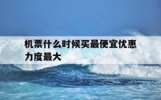 机票什么时候买最便宜优惠力度最大-机票一般啥时候买最便宜