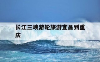 长江三峡游轮旅游宜昌到重庆-宜昌到重庆长江三峡黄金游轮5日游