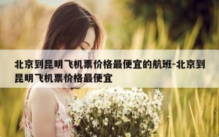 北京到昆明飞机票价格最便宜的航班-北京到昆明飞机票价格最便宜