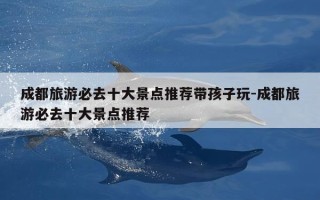 成都旅游必去十大景点推荐带孩子玩-成都旅游必去十大景点推荐