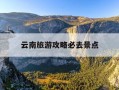 云南旅游攻略必去景点-云南旅游攻略必去景点推荐