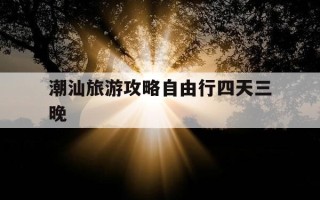 潮汕旅游攻略自由行四天三晚-潮汕旅游攻略自由行一周