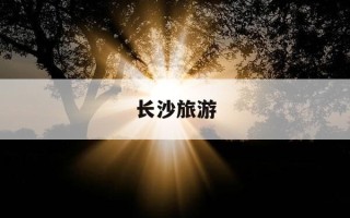 长沙旅游-长沙旅游文案朋友圈简短