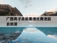 广西男子杀前妻埋化粪池后去旅游-广西一男子因感情矛盾杀害前妻 已被警方抓获