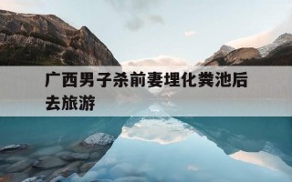广西男子杀前妻埋化粪池后去旅游-广西一男子因感情矛盾杀害前妻 已被警方抓获