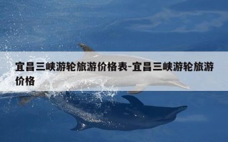 宜昌三峡游轮旅游价格表-宜昌三峡游轮旅游价格