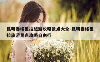昆明香格里拉旅游攻略景点大全-昆明香格里拉旅游景点攻略自由行