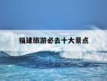 福建旅游必去十大景点-福建旅游必去十大景点推荐