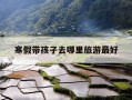 寒假带孩子去哪里旅游最好-寒假带孩子去哪里旅游最好呢