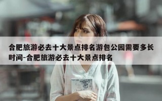 合肥旅游必去十大景点排名游包公园需要多长时间-合肥旅游必去十大景点排名