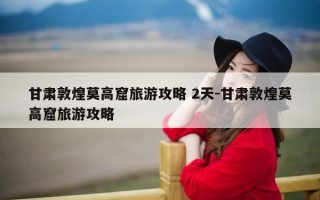 甘肃敦煌莫高窟旅游攻略 2天-甘肃敦煌莫高窟旅游攻略