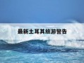 最新土耳其旅游警告-土耳其旅游开放了吗?