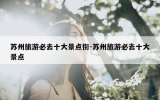 苏州旅游必去十大景点街-苏州旅游必去十大景点