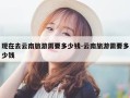 现在去云南旅游需要多少钱-云南旅游需要多少钱