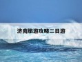济南旅游攻略二日游-济南旅游攻略二日游推荐